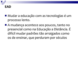 EAD Mudar a educação com as tecnologias é um processo lento. A mudança acontece aos poucos, tanto no presencial como na Educação a Distância. É difícil mudar padrões tão arraigados como os de ensinar, que perduram por séculos 