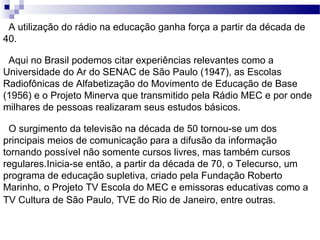 A utilização do rádio na educação ganha força a partir da década de 40. Aqui no Brasil podemos citar experiências relevantes como a Universidade do Ar do SENAC de São Paulo (1947), as Escolas Radiofônicas de Alfabetização do Movimento de Educação de Base (1956) e o Projeto Minerva que transmitido pela Rádio MEC e por onde milhares de pessoas realizaram seus estudos básicos.  O surgimento da televisão na década de 50 tornou-se um dos principais meios de comunicação para a difusão da informação tornando possível não somente cursos livres, mas também cursos regulares.Inicia-se então, a partir da década de 70, o Telecurso, um programa de educação supletiva, criado pela Fundação Roberto Marinho, o Projeto TV Escola do MEC e emissoras educativas como a TV Cultura de São Paulo, TVE do Rio de Janeiro, entre outras.   