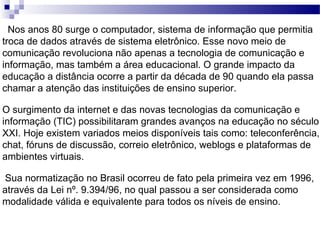 Nos anos 80 surge o computador, sistema de informação que permitia troca de dados através de sistema eletrônico. Esse novo meio de comunicação revoluciona não apenas a tecnologia de comunicação e informação, mas também a área educacional. O grande impacto da educação a distância ocorre a partir da década de 90 quando ela passa chamar a atenção das instituições de ensino superior. O surgimento da internet e das novas tecnologias da comunicação e informação (TIC) possibilitaram grandes avanços na educação no século XXI. Hoje existem variados meios disponíveis tais como: teleconferência, chat, fóruns de discussão, correio eletrônico, weblogs e plataformas de ambientes virtuais.   Sua normatização no Brasil ocorreu de fato pela primeira vez em 1996, através da Lei nº. 9.394/96, no qual passou a ser considerada como modalidade válida e equivalente para todos os níveis de ensino. 