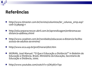 Referências   http://www.timaster.com.br/revista/colunistas/ler_colunas_emp.asp?cod=253&pag=1 http://educarparacrescer.abril.com.br/aprendizagem/embromacao-distancia-468004.shtml http://www.ceadnet.com.br/novidades/educacao-a-distancia-facilita-acesso-de-adultos-ao-ensino/ http://www.eca.usp.br/prof/moran/dist.htm  MORAN, José Manuel. “O Que é Educação a Distância?” In Boletim de Educação a Distância. Brasil, Ministério da Educação, Secretaria de Educação a Distância, 2000. http://www.youtube.com/watch?v=5OKybl7vTqo  