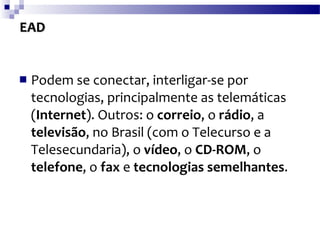 EAD Podem se conectar, interligar-se por tecnologias, principalmente as telemáticas ( Internet ). Outros: o  correio , o  rádio , a  televisão , no Brasil (com o Telecurso e a Telesecundaria), o  vídeo , o  CD-ROM , o  telefone , o  fax  e  tecnologias semelhantes .  