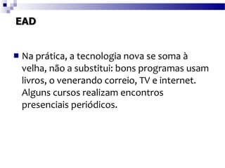 EAD Na prática, a tecnologia nova se soma à velha, não a substitui: bons programas usam livros, o venerando correio, TV e internet. Alguns cursos realizam encontros presenciais periódicos. 