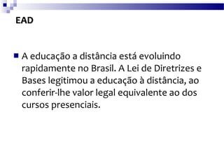 EAD A educação a distância está evoluindo rapidamente no Brasil. A Lei de Diretrizes e Bases legitimou a educação à distância, ao conferir-lhe valor legal equivalente ao dos cursos presenciais.  