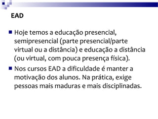 EAD Hoje temos a educação presencial, semipresencial (parte presencial/parte virtual ou a distância) e educação a distância (ou virtual, com pouca presença física).  Nos cursos EAD a dificuldade é manter a motivação dos alunos. Na prática, exige pessoas mais maduras e mais disciplinadas. 