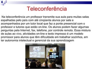 Teleconferência .  Na teleconferência um professor transmite sua aula para muitas salas espalhadas pelo país com até cinqüenta alunos por sala e acompanhados por um tutor local que faz a ponte presencial com o professor e tutores que estão on-line. Os alunos podem fazer algumas perguntas pela Internet, fax, telefone, por controle remoto. Essa mistura de aulas ao vivo, atividades on-line e texto impresso é um modelo promissor para alunos que têm dificuldade em trabalhar sozinhos, em ter autonomia intelectual e gerencial da sua aprendizagem .  