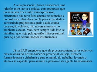 Já na EAD entende-se que ela procura contemplar os objetivos educacionais do Ensino Superior presencial, ou seja, oferecer formação para a cidadania e para o mundo do trabalho, levando o aluno a se capacitar para assumir a palavra e ser agente transformador.   A aula presencial, busca estabelecer uma relação entre teoria e prática, com propostas que prezem pela troca entre aluno-professor, procurando não ter o foco apenas no conteúdo e no professor, abrindo a escola para a realidade e construindo projetos nos quais a aula é uma construção coletiva, não necessariamente no ambiente escolar. Mas, nem sempre tudo isso se viabiliza, quer seja pela questão infra-estrutural, quer seja por determinações institucionais. 