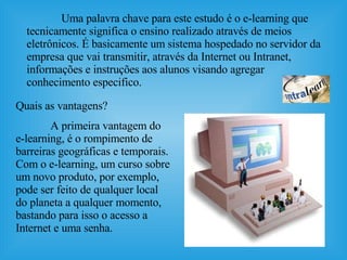 Uma palavra chave para este estudo é o e-learning que tecnicamente significa o ensino realizado através de meios eletrônicos. É basicamente um sistema hospedado no servidor da empresa que vai transmitir, através da Internet ou Intranet, informações e instruções aos alunos visando agregar conhecimento especifico.  Quais as vantagens?  A primeira vantagem do e-learning, é o rompimento de barreiras geográficas e temporais. Com o e-learning, um curso sobre um novo produto, por exemplo, pode ser feito de qualquer local do planeta a qualquer momento, bastando para isso o acesso a Internet e uma senha.  