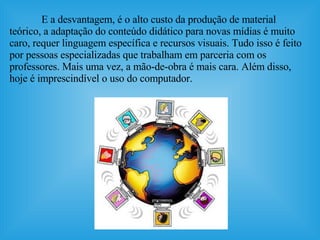 E a desvantagem, é o alto custo da produção de material teórico, a adaptação do conteúdo didático para novas mídias é muito caro, requer linguagem específica e recursos visuais. Tudo isso é feito por pessoas especializadas que trabalham em parceria com os professores. Mais uma vez, a mão-de-obra é mais cara. Além disso, hoje é imprescindível o uso do computador. 