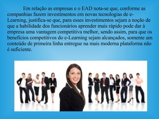 Em relação as empresas e o EAD  nota-se que,  conforme as companhias fazem investimentos em novas tecnologias de e-Learning, justifica-se que, para esses investimentos sejam a noção de que a habilidade dos funcionários aprender mais rápido pode dar à empresa uma vantagem competitiva melhor, sendo assim, para que os benefícios competitivos do e-Learning sejam alcançados, somente um conteúdo de primeira linha entregue na mais moderna plataforma não é suficiente.  