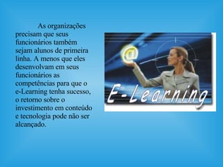 As organizações precisam que seus funcionários também sejam alunos de primeira linha. A menos que eles desenvolvam em seus funcionários as competências para que o e-Learning tenha sucesso, o retorno sobre o investimento em conteúdo e tecnologia pode não ser alcançado. 