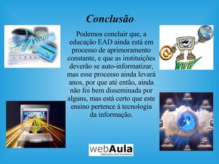 Conclusão Podemos concluir que, a educação EAD ainda está em processo de aprimoramento constante, e que as instituições deverão se auto-informatizar, mas esse processo ainda levará anos, por que até então, ainda não foi bem disseminada por alguns, mas está certo que este ensino pertence à tecnologia da informação. 