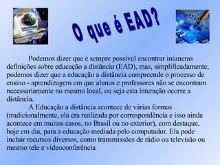O que é EAD?  Podemos dizer que é sempre possível encontrar inúmeras definições sobre educação a distância (EAD), mas, simplificadamente, podemos dizer que a educação a distância compreende o processo de ensino - aprendizagem em que alunos e professores não se encontram necessariamente no mesmo local, ou seja esta interação ocorre a distância.  A Educação a distância acontece de várias formas (tradicionalmente, ela era realizada por correspondência e isso ainda acontece em muitos casos, no Brasil ou no exterior), com destaque, hoje em dia, para a educação mediada pelo computador. Ela pode incluir recursos diversos, como transmissões de rádio ou televisão ou mesmo tele e videoconferência  