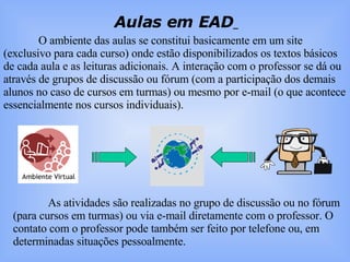 Aulas em EAD   O ambiente das aulas se constitui basicamente em um site (exclusivo para cada curso) onde estão disponibilizados os textos básicos de cada aula e as leituras adicionais. A interação com o professor se dá ou através de grupos de discussão ou fórum (com a participação dos demais alunos no caso de cursos em turmas) ou mesmo por e-mail (o que acontece essencialmente nos cursos individuais).  As atividades são realizadas no grupo de discussão ou no fórum (para cursos em turmas) ou via e-mail diretamente com o professor. O contato com o professor pode também ser feito por telefone ou, em determinadas situações pessoalmente. 