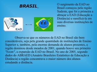 BRASIL   O surgimento da EAD no Brasil começou pela região Sudeste, que foi a primeira a abraçar a EAD (Educação a Distância) e ramificá-la em suas diversas instituições de ensino. Observa-se que os números de EAD no Brasil são bem consideráveis, seja pela grande quantidade de instituições de Ensino Superior e, também, pela enorme demanda de alunos presentes, a região dominou desde meados de 2001, quando houve seu primeiro  "boom" , a expansão da EAD no Brasil. No ano de 2005, segundo dados do ABRAED (Anuário Brasileiro Estatístico de Educação a Distância) a região concentrava o maior número dos alunos estudando a distância.  