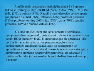 A mídia mais usada pelas instituições ainda é a impressa (84%); e-learning (63%); CD-ROM (56%); vídeo (39%); TV (23%); rádio (3%); e outros (18%). O auxílio mais oferecido como suporte aos alunos é o e-mail (66%), telefone (82%), professor presencial (76%), professor on-line (66%), fax (58%), carta (50%), reunião presencial (45%) e reunião virtual (44%).  O aluno em EAD tem que ser altamente disciplinado, comprometido e interessado, pois só assim ele terá as características de um BOM aluno em EAD. É importante que ele aprenda a lidar com as ferramentas alternativas para a educação e tenha conhecimentos em discutir a avaliação do desempenho de aprendizagem dos participantes do curso, também deve estar apto a administrar o ambiente de aprendizagem virtual de educação à distância (TelEduc) e desenvolver bons trabalhos buscando sempre o melhor.  