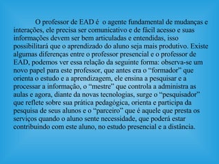 O professor de EAD é  o agente fundamental de mudanças e interações, ele precisa ser comunicativo e de fácil acesso e suas informações devem ser bem articuladas e entendidas, isso possibilitará que o aprendizado do aluno seja mais produtivo. Existe algumas diferenças entre o professor presencial e o professor de EAD, podemos ver essa relação da seguinte forma: observa-se um novo papel para este professor, que antes era o “formador” que orienta o estudo e a aprendizagem, ele ensina a pesquisar e a processar a informação, o “mestre” que controla a administra as aulas e agora, diante da novas tecnologias, surge o “pesquisador” que reflete sobre sua prática pedagógica, orienta e participa da pesquisa de seus alunos e o “parceiro” que é aquele que presta os serviços quando o aluno sente necessidade, que poderá estar contribuindo com este aluno, no estudo presencial e a distância.  