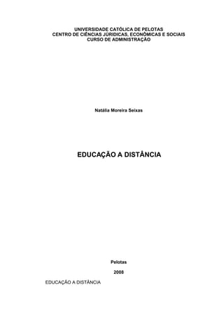 UNIVERSIDADE CATÓLICA DE PELOTAS
  CENTRO DE CIÊNCIAS JÚRIDICAS, ECONÔMICAS E SOCIAIS
               CURSO DE ADMINISTRAÇÃO




                 Natália Moreira Seixas




           EDUCAÇÃO A DISTÂNCIA




                        Pelotas

                         2008

EDUCAÇÃO A DISTÂNCIA
 