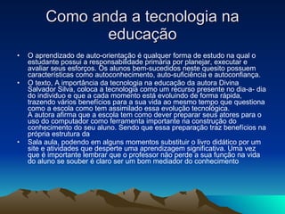 Como anda a tecnologia na educação O aprendizado de auto-orientação é qualquer forma de estudo na qual o estudante possui a responsabilidade primária por planejar, executar e avaliar seus esforços. Os alunos bem-sucedidos neste quesito possuem características como autoconhecimento, auto-suficiência e autoconfiança.  O texto, A importância da tecnologia na educação da autora Divina Salvador Silva, coloca a tecnologia como um recurso presente no dia-a- dia do individuo e que a cada momento está evoluindo de forma rápida, trazendo vários benefícios para a sua vida ao mesmo tempo que questiona como a escola como tem assimilado essa evolução tecnológica. A autora afirma que a escola tem como dever preparar seus atores para o uso do computador como ferramenta importante na construção do conhecimento do seu aluno. Sendo que essa preparação traz benefícios na própria estrutura da  Sala aula, podendo em alguns momentos substituir o livro didático por um site e atividades que desperte uma aprendizagem significativa. Uma vez que é importante lembrar que o professor não perde a sua função na vida do aluno se souber é claro ser um bom mediador do conhecimento 