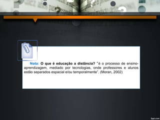Nota: O que é educação a distância? “é o processo de ensino-aprendizagem, 
mediado por tecnologias, onde professores e alunos 
estão separados espacial e/ou temporalmente”. (Moran, 2002) 
 