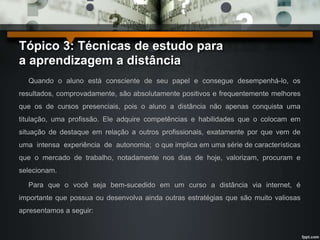 Tópico 3: Técnicas de estudo para 
a aprendizagem a distância 
Quando o aluno está consciente de seu papel e consegue desempenhá-lo, os 
resultados, comprovadamente, são absolutamente positivos e frequentemente melhores 
que os de cursos presenciais, pois o aluno a distância não apenas conquista uma 
titulação, uma profissão. Ele adquire competências e habilidades que o colocam em 
situação de destaque em relação a outros profissionais, exatamente por que vem de 
uma intensa experiência de autonomia; o que implica em uma série de características 
que o mercado de trabalho, notadamente nos dias de hoje, valorizam, procuram e 
selecionam. 
Para que o você seja bem-sucedido em um curso a distância via internet, é 
importante que possua ou desenvolva ainda outras estratégias que são muito valiosas 
apresentamos a seguir: 
 