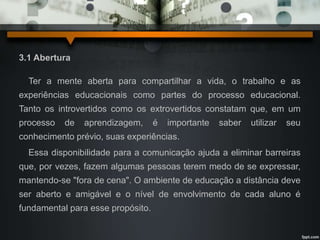 3.1 Abertura 
Ter a mente aberta para compartilhar a vida, o trabalho e as 
experiências educacionais como partes do processo educacional. 
Tanto os introvertidos como os extrovertidos constatam que, em um 
processo de aprendizagem, é importante saber utilizar seu 
conhecimento prévio, suas experiências. 
Essa disponibilidade para a comunicação ajuda a eliminar barreiras 
que, por vezes, fazem algumas pessoas terem medo de se expressar, 
mantendo-se "fora de cena". O ambiente de educação a distância deve 
ser aberto e amigável e o nível de envolvimento de cada aluno é 
fundamental para esse propósito. 
 