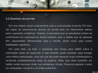 3.2 Domínio da escrita 
Em uma classe virtual, praticamente toda a comunicação é escrita. Por isso, 
ser capaz de comunicar-se através da escrita será um instrumento valioso 
para o aprendiz a distância. Todavia, é importante que os estudantes sintam-se 
confortáveis em expressar-se dessa maneira, pois é sabido que as pessoas 
têm capacidades diferenciadas para a escrita, assim como para outras 
habilidades cognitivas. 
Por outro lado, na EaD, o estudante tem tempo para refletir sobre a 
informação antes de responder e isso também pode contribuir para ensejar 
uma melhor participação, uma vez que ele pode escrever suas contribuições e 
revisá-las cuidadosamente antes de publicar. Aliás, isso deve constituir um 
hábito: evitar escrever direto nos ambientes virtuais. Deve-se preparar o texto 
no computador, corrigi-lo e só então publicá-lo. 
 