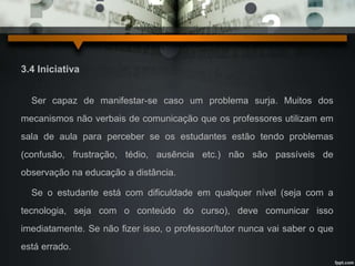 3.4 Iniciativa 
Ser capaz de manifestar-se caso um problema surja. Muitos dos 
mecanismos não verbais de comunicação que os professores utilizam em 
sala de aula para perceber se os estudantes estão tendo problemas 
(confusão, frustração, tédio, ausência etc.) não são passíveis de 
observação na educação a distância. 
Se o estudante está com dificuldade em qualquer nível (seja com a 
tecnologia, seja com o conteúdo do curso), deve comunicar isso 
imediatamente. Se não fizer isso, o professor/tutor nunca vai saber o que 
está errado. 
 