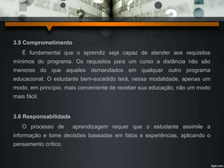 3.5 Comprometimento 
É fundamental que o aprendiz seja capaz de atender aos requisitos 
mínimos do programa. Os requisitos para um curso a distância não são 
menores do que aqueles demandados em qualquer outro programa 
educacional. O estudante bem-sucedido terá, nessa modalidade, apenas um 
modo, em princípio, mais conveniente de receber sua educação, não um modo 
mais fácil. 
3.6 Responsabilidade 
O processo de aprendizagem requer que o estudante assimile a 
informação e tome decisões baseadas em fatos e experiências, aplicando o 
pensamento crítico. 
 