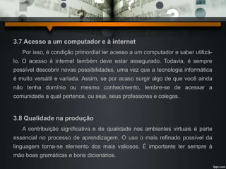 3.7 Acesso a um computador e à internet 
Por isso, é condição primordial ter acesso a um computador e saber utilizá-lo. 
O acesso à internet também deve estar assegurado. Todavia, é sempre 
possível descobrir novas possibilidades, uma vez que a tecnologia informática 
é muito versátil e variada. Assim, se por acaso surgir algo de que você ainda 
não tenha domínio ou mesmo conhecimento, lembre-se de acessar a 
comunidade a qual pertence, ou seja, seus professores e colegas. 
3.8 Qualidade na produção 
A contribuição significativa e de qualidade nos ambientes virtuais é parte 
essencial no processo de aprendizagem. O uso o mais refinado possível da 
linguagem torna-se elemento dos mais valiosos. É importante ter sempre à 
mão boas gramáticas e bons dicionários. 
 