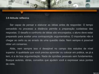 3.9 Atitude reflexiva 
Ser capaz de pensar e elaborar as idéias antes de responder. O tempo 
concedido no processo a distância permite a preparação cuidadosa das 
respostas. O desafio e confronto de idéias são encorajados; o aluno deve estar 
preparado para aceitar uma contraposição argumentativa. O importante não é 
chegar ao certo ou ao errado de uma questão dada. Nem sempre é possível 
obter um consenso. 
Aliás, nem sempre isso é desejável no campo dos estudos de nível 
superior. A qualidade que você precisa aprender ou colocar em prática, se já a 
tem, é a da boa argumentação. Nada de opiniões pessoais sem fundamentos. 
Busque autores, obras, conceitos que ajudem você a expressar seus pontos 
de vista. 
 