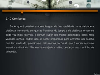 3.10 Confiança 
Saber que é possível a aprendizagem de boa qualidade na modalidade a 
distância. No mundo em que as fronteiras do tempo e da distância tornam-se 
cada vez mais flexíveis, é comum supor que muitos aprendizes, pelas mais 
variadas razões, podem não se sentir preparados para enfrentar um desafio 
que tem muito de pioneirismo, pelo menos no Brasil, que é cursar o ensino 
superior a distância. Sinta-se encorajado e trilhe, desde já, seu caminho de 
vencedor. 
 
