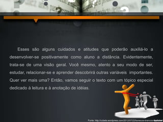 Esses são alguns cuidados e atitudes que poderão auxiliá-lo a 
desenvolver-se positivamente como aluno a distância. Evidentemente, 
trata-se de uma visão geral. Você mesmo, atento a seu modo de ser, 
estudar, relacionar-se e aprender descobrirá outras variáveis importantes. 
Quer ver mais uma? Então, vamos seguir o texto com um tópico especial 
dedicado à leitura e à anotação de idéias. 
Fonte: http://ccbela.wordpress.com/2012/07/22/bonecos-brancos-modelos/ 
 