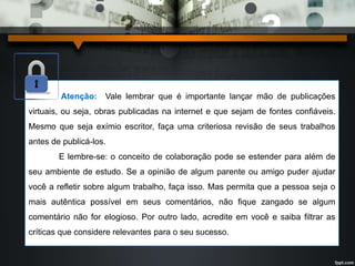 Atenção: Vale lembrar que é importante lançar mão de publicações 
virtuais, ou seja, obras publicadas na internet e que sejam de fontes confiáveis. 
Mesmo que seja exímio escritor, faça uma criteriosa revisão de seus trabalhos 
antes de publicá-los. 
E lembre-se: o conceito de colaboração pode se estender para além de 
seu ambiente de estudo. Se a opinião de algum parente ou amigo puder ajudar 
você a refletir sobre algum trabalho, faça isso. Mas permita que a pessoa seja o 
mais autêntica possível em seus comentários, não fique zangado se algum 
comentário não for elogioso. Por outro lado, acredite em você e saiba filtrar as 
críticas que considere relevantes para o seu sucesso. 
 
