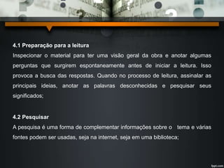 4.1 Preparação para a leitura 
Inspecionar o material para ter uma visão geral da obra e anotar algumas 
perguntas que surgirem espontaneamente antes de iniciar a leitura. Isso 
provoca a busca das respostas. Quando no processo de leitura, assinalar as 
principais ideias, anotar as palavras desconhecidas e pesquisar seus 
significados; 
4.2 Pesquisar 
A pesquisa é uma forma de complementar informações sobre o tema e várias 
fontes podem ser usadas, seja na internet, seja em uma biblioteca; 
 