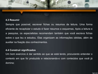 4.3 Resumir 
Sempre que possível, escrever fichas ou resumos de leitura. Uma forma 
eficiente de recapitular o estudo é fazer resumos e esquemas. Após a leitura e 
a pesquisa, os especialistas recomendam também que você escreva fichas 
sobre o que leu e estudou. Elas organizam as informações obtidas, além de 
auxiliar na fixação dos conhecimentos. 
4.4 Construir significados 
Um bom exercício é dar sentido ao que se está lendo, procurando entender o 
contexto em que foi produzido e relacionando-o com conteúdos que você já 
domina; 
 