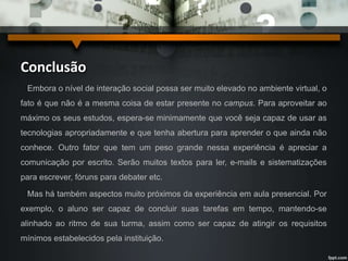 Conclusão 
Embora o nível de interação social possa ser muito elevado no ambiente virtual, o 
fato é que não é a mesma coisa de estar presente no campus. Para aproveitar ao 
máximo os seus estudos, espera-se minimamente que você seja capaz de usar as 
tecnologias apropriadamente e que tenha abertura para aprender o que ainda não 
conhece. Outro fator que tem um peso grande nessa experiência é apreciar a 
comunicação por escrito. Serão muitos textos para ler, e-mails e sistematizações 
para escrever, fóruns para debater etc. 
Mas há também aspectos muito próximos da experiência em aula presencial. Por 
exemplo, o aluno ser capaz de concluir suas tarefas em tempo, mantendo-se 
alinhado ao ritmo de sua turma, assim como ser capaz de atingir os requisitos 
mínimos estabelecidos pela instituição. 
 