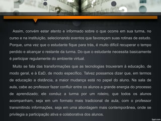 Assim, convém estar atento e informado sobre o que ocorre em sua turma, no 
curso e na instituição, selecionando eventos que favoreçam suas rotinas de estudo. 
Porque, uma vez que o estudante fique para trás, é muito difícil recuperar o tempo 
perdido e alcançar o restante da turma. Do que o estudante necessita basicamente 
é participar regulamente do ambiente virtual. 
Muito se fala das transformações que as tecnologias trouxeram à educação, de 
modo geral, e à EaD, de modo específico. Talvez possamos dizer que, em termos 
de educação a distância, a maior mudança está no papel do aluno. Na sala de 
aula, cabe ao professor fazer confluir entre os alunos a grande energia do processo 
de aprendizado; ele conduz a turma por um roteiro, que todos os alunos 
acompanham, seja em um formato mais tradicional de aula, com o professor 
transmitindo informações, seja em uma abordagem mais contemporânea, onde se 
privilegia a participação ativa e colaborativa dos alunos. 
 