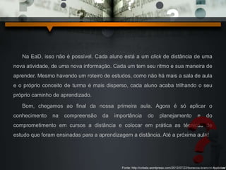 Na EaD, isso não é possível. Cada aluno está a um click de distância de uma 
nova atividade, de uma nova informação. Cada um tem seu ritmo e sua maneira de 
aprender. Mesmo havendo um roteiro de estudos, como não há mais a sala de aula 
e o próprio conceito de turma é mais disperso, cada aluno acaba trilhando o seu 
próprio caminho de aprendizado. 
Bom, chegamos ao final da nossa primeira aula. Agora é só aplicar o 
conhecimento na compreensão da importância do planejamento e do 
comprometimento em cursos a distância e colocar em prática as técnicas de 
estudo que foram ensinadas para a aprendizagem a distância. Até a próxima aula! 
Fonte: http://ccbela.wordpress.com/2012/07/22/bonecos-brancos-modelos/ 
 