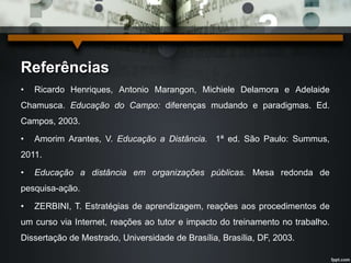Referências 
• Ricardo Henriques, Antonio Marangon, Michiele Delamora e Adelaide 
Chamusca. Educação do Campo: diferenças mudando e paradigmas. Ed. 
Campos, 2003. 
• Amorim Arantes, V. Educação a Distância. 1ª ed. São Paulo: Summus, 
2011. 
• Educação a distância em organizações públicas. Mesa redonda de 
pesquisa-ação. 
• ZERBINI, T. Estratégias de aprendizagem, reações aos procedimentos de 
um curso via Internet, reações ao tutor e impacto do treinamento no trabalho. 
Dissertação de Mestrado, Universidade de Brasília, Brasília, DF, 2003. 
