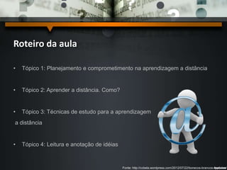 Roteiro da aula 
• Tópico 1: Planejamento e comprometimento na aprendizagem a distância 
• Tópico 2: Aprender a distância. Como? 
• Tópico 3: Técnicas de estudo para a aprendizagem 
a distância 
• Tópico 4: Leitura e anotação de idéias 
Fonte: http://ccbela.wordpress.com/2012/07/22/bonecos-brancos-modelos/ 
 