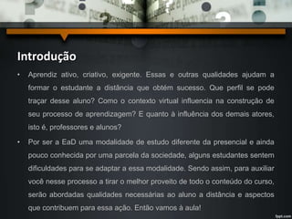 Introdução 
• Aprendiz ativo, criativo, exigente. Essas e outras qualidades ajudam a 
formar o estudante a distância que obtém sucesso. Que perfil se pode 
traçar desse aluno? Como o contexto virtual influencia na construção de 
seu processo de aprendizagem? E quanto à influência dos demais atores, 
isto é, professores e alunos? 
• Por ser a EaD uma modalidade de estudo diferente da presencial e ainda 
pouco conhecida por uma parcela da sociedade, alguns estudantes sentem 
dificuldades para se adaptar a essa modalidade. Sendo assim, para auxiliar 
você nesse processo a tirar o melhor proveito de todo o conteúdo do curso, 
serão abordadas qualidades necessárias ao aluno a distância e aspectos 
que contribuem para essa ação. Então vamos à aula! 
 