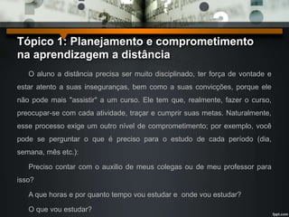 Tópico 1: Planejamento e comprometimento 
na aprendizagem a distância 
O aluno a distância precisa ser muito disciplinado, ter força de vontade e 
estar atento a suas inseguranças, bem como a suas convicções, porque ele 
não pode mais "assistir" a um curso. Ele tem que, realmente, fazer o curso, 
preocupar-se com cada atividade, traçar e cumprir suas metas. Naturalmente, 
esse processo exige um outro nível de comprometimento; por exemplo, você 
pode se perguntar o que é preciso para o estudo de cada período (dia, 
semana, mês etc.): 
Preciso contar com o auxilio de meus colegas ou de meu professor para 
isso? 
A que horas e por quanto tempo vou estudar e onde vou estudar? 
O que vou estudar? 
 