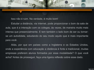 Isso não é ruim. Na verdade, é muito bom! 
Estudar a distância, via internet, pode proporcionar o bom da sala de 
aula, que é a interação com os colegas, às vezes, de maneira muito mais 
intensa que presencialmente. E tem também o lado bom de ser ou tornar-se 
um autodidata, estudando do seu modo aquilo que é mais importante 
para você. 
Aliás, por que em países como a Inglaterra e os Estados Unidos, 
onde a experiência com educação a distância é forte e tradicional, muitas 
empresas preferem alunos formados por essa modalidade? O que você 
acha? Antes de prosseguir, faça uma ligeira reflexão sobre esse dado. 
 