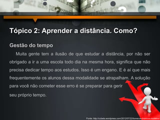 Tópico 2: Aprender a distância. Como? 
Gestão do tempo 
Muita gente tem a ilusão de que estudar a distância, por não ser 
obrigado a ir a uma escola todo dia na mesma hora, significa que não 
precisa dedicar tempo aos estudos. Isso é um engano. E é aí que mais 
frequentemente os alunos dessa modalidade se atrapalham. A solução 
para você não cometer esse erro é se preparar para gerir 
seu próprio tempo. 
Fonte: http://ccbela.wordpress.com/2012/07/22/bonecos-brancos-modelos/ 
 