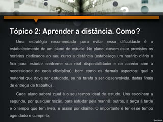 Tópico 2: Aprender a distância. Como? 
Uma estratégia recomendada para evitar essa dificuldade é o 
estabelecimento de um plano de estudo. No plano, devem estar previstos os 
horários dedicados ao seu curso a distância (estabeleça um horário diário e 
fixo para estudar conforme sua real disponibilidade e de acordo com a 
necessidade de cada disciplina), bem como os demais aspectos: qual o 
material que deve ser estudado, se há tarefa a ser desenvolvida, datas finais 
de entrega de trabalhos. 
Cada aluno saberá qual é o seu tempo ideal de estudo. Uns escolhem a 
segunda, por qualquer razão, para estudar pela manhã; outros, a terça à tarde 
é o tempo que tem livre, e assim por diante. O importante é ter esse tempo 
agendado e cumpri-lo. 
 