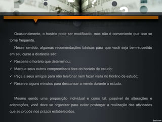 Ocasionalmente, o horário pode ser modificado, mas não é conveniente que isso se 
torne frequente. 
Nesse sentido, algumas recomendações básicas para que você seja bem-sucedido 
em seu curso a distância são: 
 Respeite o horário que determinou; 
 Marque seus outros compromissos fora do horário de estudo; 
 Peça a seus amigos para não telefonar nem fazer visita no horário de estudo; 
 Reserve alguns minutos para descansar a mente durante o estudo. 
Mesmo sendo uma proposição individual e como tal, passível de alterações e 
adaptações, você deve se organizar para evitar postergar a realização das atividades 
que se propôs nos prazos estabelecidos. 
 