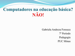 Computadores na educação básica? 
NÃO! 
Gabriela Andreza Fonseca 
7º Período 
Pedagogia 
PUC Minas 
 