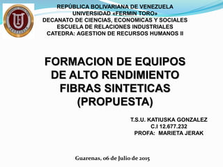 REPÚBLICA BOLIVARIANA DE VENEZUELA
UNIVERSIDAD «FERMIN TORO»
DECANATO DE CIENCIAS, ECONOMICAS Y SOCIALES
ESCUELA DE RELACIONES INDUSTRIALES
CATEDRA: AGESTION DE RECURSOS HUMANOS II
FORMACION DE EQUIPOS
DE ALTO RENDIMIENTO
FIBRAS SINTETICAS
(PROPUESTA)
T.S.U. KATIUSKA GONZALEZ
C.I 12.677.232
PROFA: MARIETA JERAK
Guarenas, 06 de Julio de 2015
 
