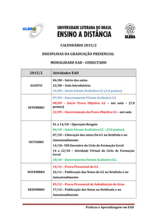 CALENDÁRIO 2015/2
DISCIPLINAS DA GRADUAÇÃO PRESENCIAL
MODALIDADE EAD - CONECTADO
2015/2 Atividades EAD
AGOSTO
06/08 – Início das aulas.
22/08 – Aula Introdutória
14/08 – Início Fórum Avaliativo G1 (3,0 pontos)
SETEMBRO
07/09 – Encerramento Fórum Avaliativo G1
08/09 – Início Prova Objetiva G1 – net aula – (7,0
pontos)
22/09 – Encerramento da Prova Objetiva G1 – net aula
OUTUBRO
01 a 14/10 – Operação Resgate
06/10 – Início Fórum Avaliativo G2 – (3,0 pontos)
07/10 – Liberação das notas Do G1 na Net@ula e no
Autoatendimento
14/10– VIII Encontro do Ciclo de Formação Geral
14 a 22/10 – Atividade Virtual do Ciclo de Formação
Geral
28/10 – Encerramento Fórum Avaliativo G2.
NOVEMBRO
14/11 – Prova Presencial de G2
26/11 – Publicação das Notas de G2 na Net@ula e no
Autoatendimento
DEZEMBRO
05/12 – Prova Presencial de Substituição de Grau
17/12 – Publicação das Notas na Net@aula e no
Autoatendimento
Práticas e Aprendizagem em EAD
 