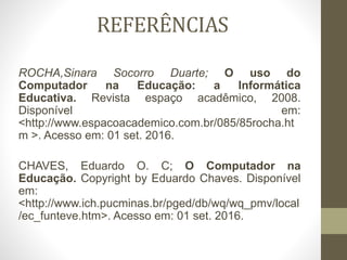 REFERÊNCIAS
ROCHA,Sinara Socorro Duarte; O uso do
Computador na Educação: a Informática
Educativa. Revista espaço acadêmico, 2008.
Disponível em:
<http://www.espacoacademico.com.br/085/85rocha.ht
m >. Acesso em: 01 set. 2016.
CHAVES, Eduardo O. C; O Computador na
Educação. Copyright by Eduardo Chaves. Disponível
em:
<http://www.ich.pucminas.br/pged/db/wq/wq_pmv/local
/ec_funteve.htm>. Acesso em: 01 set. 2016.
 